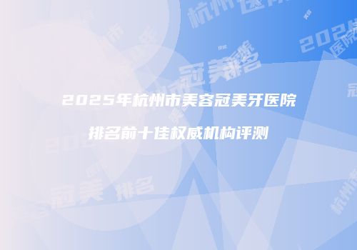 2025年杭州市美容冠美牙医院排名前十佳权威机构评测