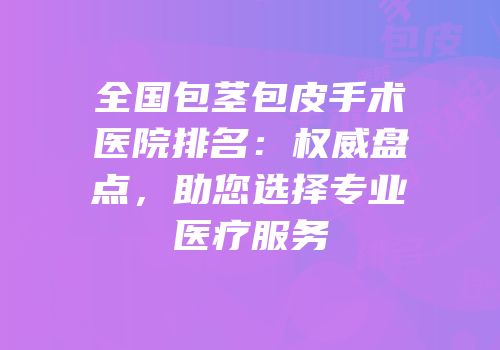 全国包茎包皮手术医院排名：权威盘点，助您选择专业医疗服务