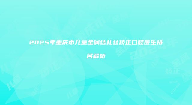 2025年重庆市儿童金属结扎丝矫正口腔医生排名解析