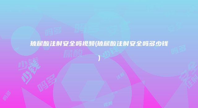玻尿酸注射安全吗视频(玻尿酸注射安全吗多少钱)
