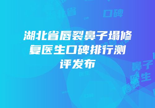 湖北省唇裂鼻子塌修复医生口碑排行测评发布