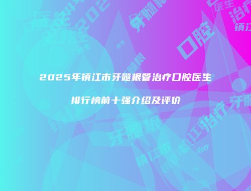 2025年镇江市牙髓根管治疗口腔医生排行榜前十强介绍及评价