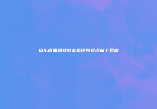 山东省黑脸娃娃去痘医院排名前十盘点