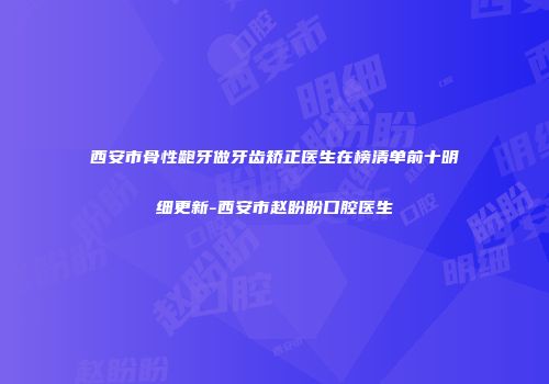 西安市骨性龅牙做牙齿矫正医生在榜清单前十明细更新-西安市赵盼盼口腔医生