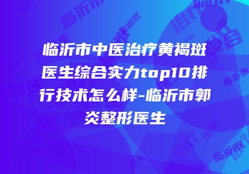 临沂市中医治疗黄褐斑医生综合实力top10排行技术怎么样-临沂市郭炎整形医生