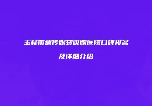 玉林市遗传眼袋吸脂医院口碑排名及详细介绍
