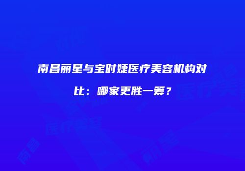 南昌丽星与宝时婕医疗美容机构对比：哪家更胜一筹？