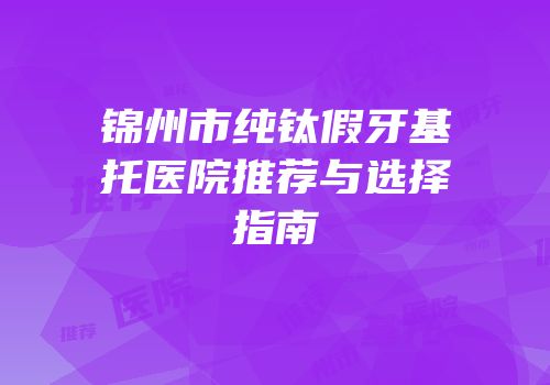 锦州市纯钛假牙基托医院推荐与选择指南