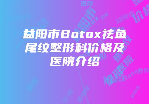 益阳市Botox祛鱼尾纹整形科价格及医院介绍