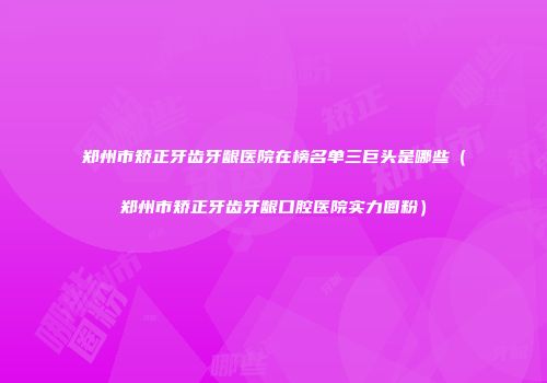 郑州市矫正牙齿牙龈医院在榜名单三巨头是哪些（郑州市矫正牙齿牙龈口腔医院实力圈粉）