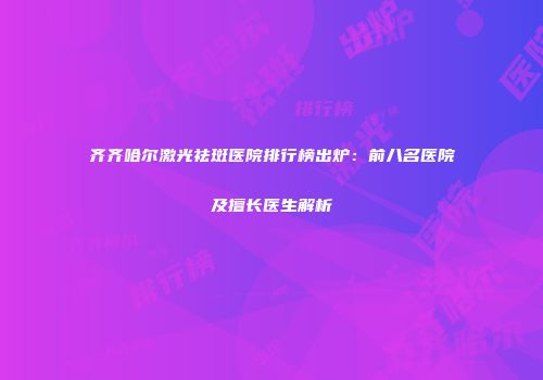 齐齐哈尔激光祛斑医院排行榜出炉：前八名医院及擅长医生解析