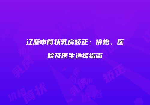 辽源市筒状乳房矫正：价格、医院及医生选择指南