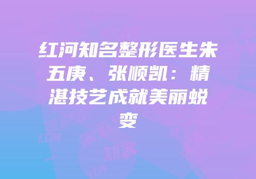红河知名整形医生朱五庚、张顺凯：精湛技艺成就美丽蜕变