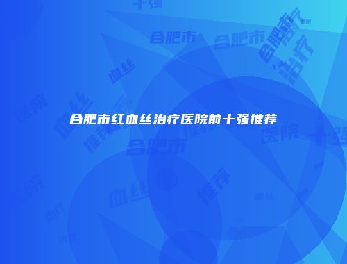 合肥市红血丝治疗医院前十强推荐