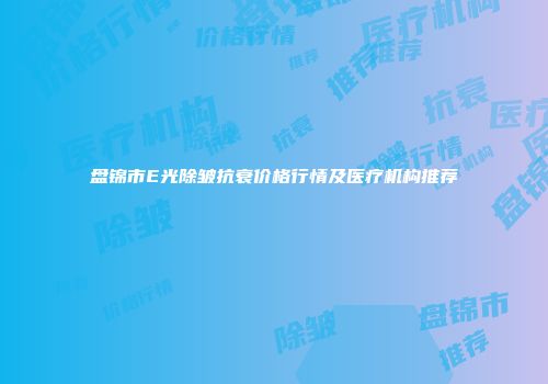 盘锦市E光除皱抗衰价格行情及医疗机构推荐