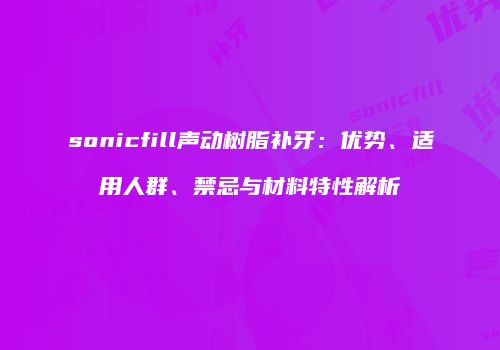 sonicfill声动树脂补牙：优势、适用人群、禁忌与材料特性解析