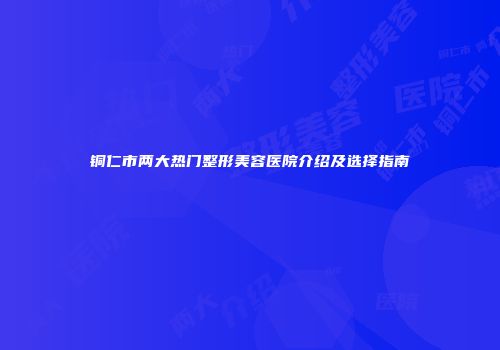 铜仁市两大热门整形美容医院介绍及选择指南