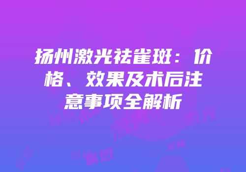 扬州激光祛雀斑：价格、效果及术后注意事项全解析