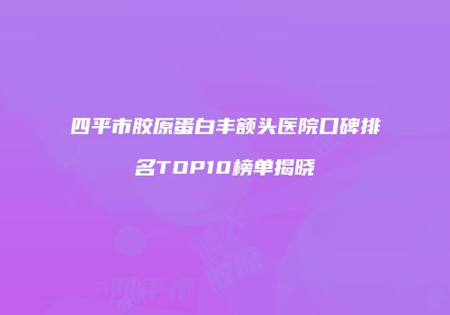 四平市胶原蛋白丰额头医院口碑排名TOP10榜单揭晓
