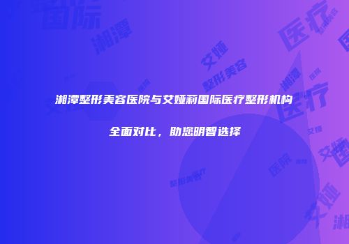 湘潭整形美容医院与艾娅莉国际医疗整形机构全面对比，助您明智选择