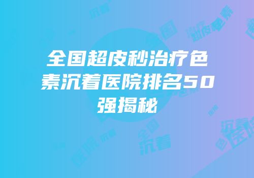 全国超皮秒治疗色素沉着医院排名50强揭秘