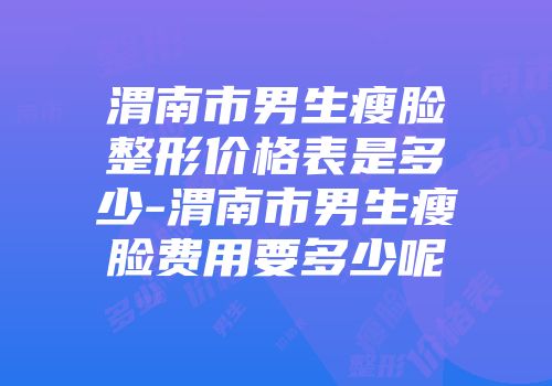 渭南市男生瘦脸整形价格表是多少-渭南市男生瘦脸费用要多少呢