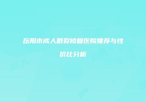 岳阳市成人唇裂修复医院推荐与性价比分析