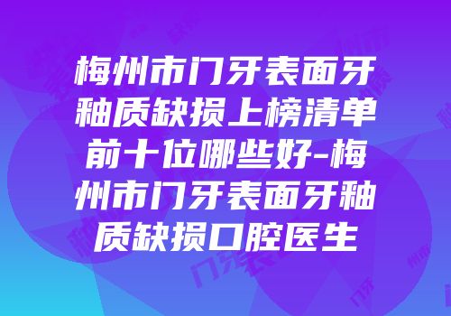 梅州市门牙表面牙釉质缺损上榜清单前十位哪些好-梅州市门牙表面牙釉质缺损口腔医生