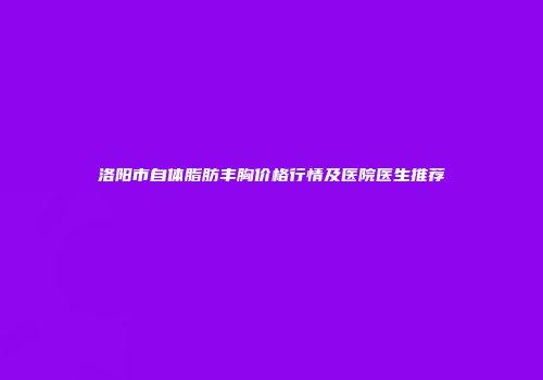 洛阳市自体脂肪丰胸价格行情及医院医生推荐