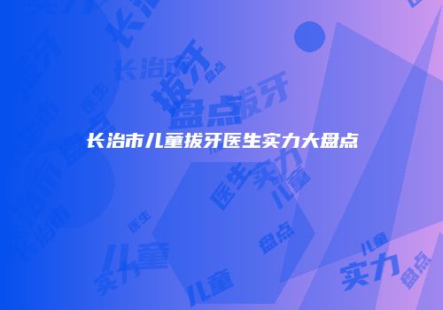 长治市儿童拔牙医生实力大盘点