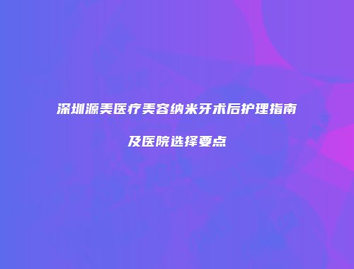 深圳源美医疗美容纳米牙术后护理指南及医院选择要点