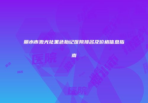 丽水市激光祛黑色胎记医院排名及价格信息指南