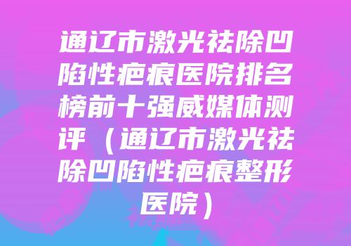 通辽市激光祛除凹陷性疤痕医院排名榜前十强威媒体测评（通辽市激光祛除凹陷性疤痕整形医院）