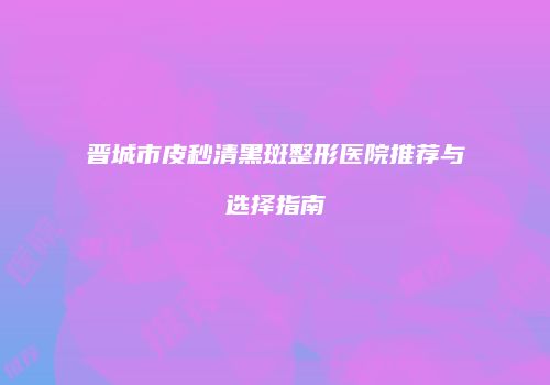 晋城市皮秒清黑斑整形医院推荐与选择指南