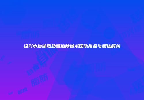 绍兴市自体脂肪移植除皱术医院排名与精选解析