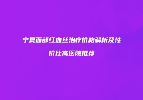 宁夏面部红血丝治疗价格解析及性价比高医院推荐