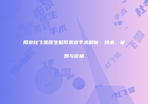 阳泉杜飞雪医生整形美容手术解析：技术、案例与价格