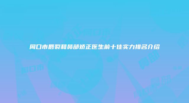周口市唇裂和鼻部矫正医生前十佳实力排名介绍