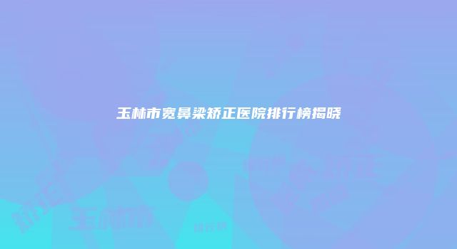 玉林市宽鼻梁矫正医院排行榜揭晓