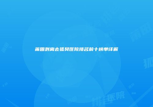 莆田剥离去狐臭医院排名前十榜单详解