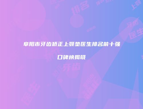 阜阳市牙齿矫正上颚垫医生排名前十强口碑榜揭晓
