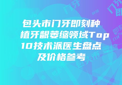 包头市门牙即刻种植牙龈萎缩领域Top10技术派医生盘点及价格参考