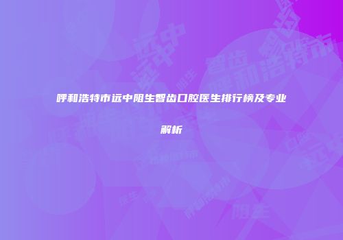 呼和浩特市远中阻生智齿口腔医生排行榜及专业解析