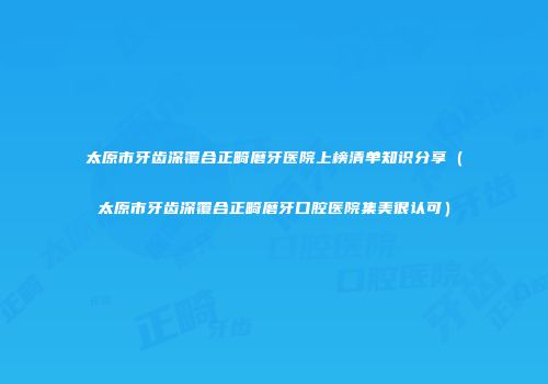 太原市牙齿深覆合正畸磨牙医院上榜清单知识分享（太原市牙齿深覆合正畸磨牙口腔医院集美很认可）
