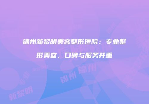 锦州新黎明美容整形医院：专业整形美容，口碑与服务并重