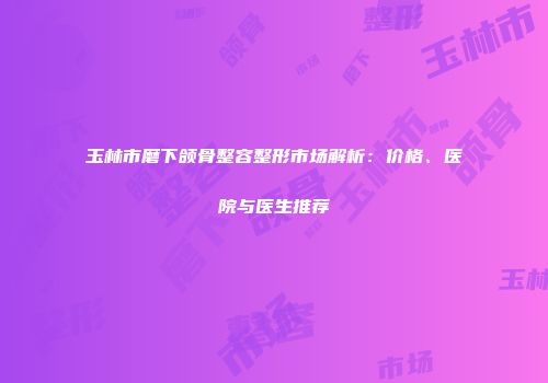 玉林市磨下颌骨整容整形市场解析：价格、医院与医生推荐