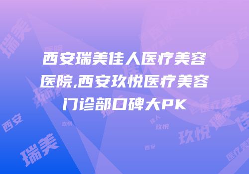 西安瑞美佳人医疗美容医院,西安玖悦医疗美容门诊部口碑大PK