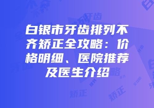 白银市牙齿排列不齐矫正全攻略：价格明细、医院推荐及医生介绍