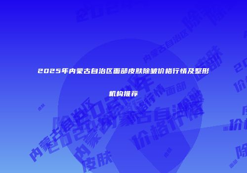 2025年内蒙古自治区面部皮肤除皱价格行情及整形机构推荐