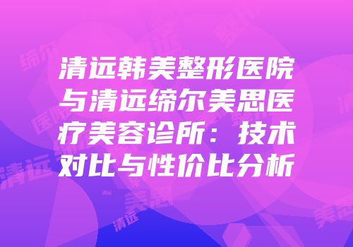 清远韩美整形医院与清远缔尔美思医疗美容诊所：技术对比与性价比分析